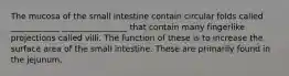 The mucosa of the small intestine contain circular folds called ____________ ________________ that contain many fingerlike projections called villi. The function of these is to increase the surface area of the small intestine. These are primarily found in the jejunum.