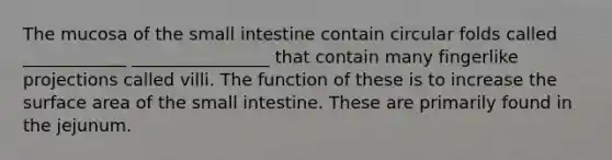 The mucosa of the small intestine contain circular folds called ____________ ________________ that contain many fingerlike projections called villi. The function of these is to increase the surface area of the small intestine. These are primarily found in the jejunum.