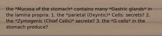 the *Mucosa of the stomach* contains many *Gastric glands* in the lamina propria: 1. the *parietal (Oxyntic)* Cells: secrets? 2. the *Zymogenic (Chief Cells)* secrete? 3. the *G cells* in the stomach produce?