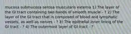 mucosa submucosa serosa muscularis externa 1) The layer of the GI tract containing two bands of smooth muscle - ? 2) The layer of the GI tract that is composed of blood and lymphatic vessels, as well as nerves - ?​ ​3) The epithelial inner lining of the GI tract - ? ​4) The outermost layer of GI tract - ?​