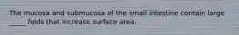 The mucosa and submucosa of the small intestine contain large _____ folds that increase surface area.
