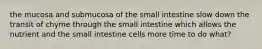 the mucosa and submucosa of the small intestine slow down the transit of chyme through the small intestine which allows the nutrient and the small intestine cells more time to do what?