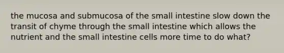 the mucosa and submucosa of the small intestine slow down the transit of chyme through the small intestine which allows the nutrient and the small intestine cells more time to do what?