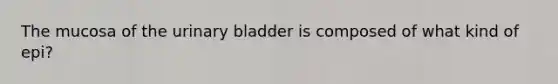 The mucosa of the urinary bladder is composed of what kind of epi?