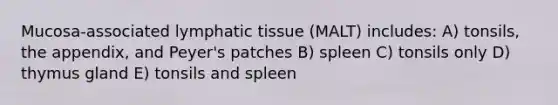 Mucosa-associated lymphatic tissue (MALT) includes: A) tonsils, the appendix, and Peyer's patches B) spleen C) tonsils only D) thymus gland E) tonsils and spleen