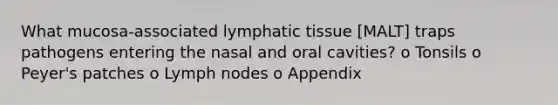 What mucosa-associated lymphatic tissue [MALT] traps pathogens entering the nasal and oral cavities? o Tonsils o Peyer's patches o Lymph nodes o Appendix