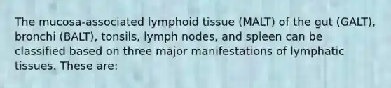 The mucosa-associated lymphoid tissue (MALT) of the gut (GALT), bronchi (BALT), tonsils, lymph nodes, and spleen can be classified based on three major manifestations of lymphatic tissues. These are: