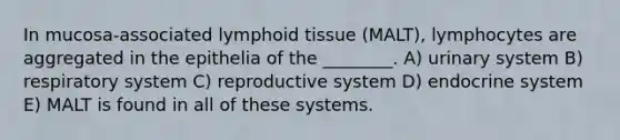 In mucosa-associated lymphoid tissue (MALT), lymphocytes are aggregated in the epithelia of the ________. A) urinary system B) respiratory system C) reproductive system D) endocrine system E) MALT is found in all of these systems.