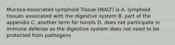 Mucosa-Associated Lymphoid Tissue (MALT) is A. lymphoid tissues associated with the digestive system B. part of the appendix C. another term for tonsils D. does not participate in immune defense as the digestive system does not need to be protected from pathogens