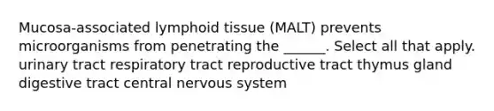 Mucosa-associated lymphoid tissue (MALT) prevents microorganisms from penetrating the ______. Select all that apply. urinary tract respiratory tract reproductive tract thymus gland digestive tract central nervous system