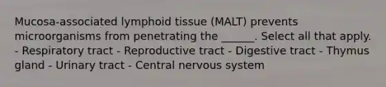 Mucosa-associated lymphoid tissue (MALT) prevents microorganisms from penetrating the ______. Select all that apply. - Respiratory tract - Reproductive tract - Digestive tract - Thymus gland - Urinary tract - Central <a href='https://www.questionai.com/knowledge/kThdVqrsqy-nervous-system' class='anchor-knowledge'>nervous system</a>