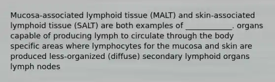 Mucosa-associated lymphoid tissue (MALT) and skin-associated lymphoid tissue (SALT) are both examples of ____________. organs capable of producing lymph to circulate through the body specific areas where lymphocytes for the mucosa and skin are produced less-organized (diffuse) secondary lymphoid organs lymph nodes