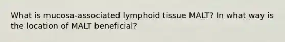 What is mucosa-associated lymphoid tissue MALT? In what way is the location of MALT beneficial?