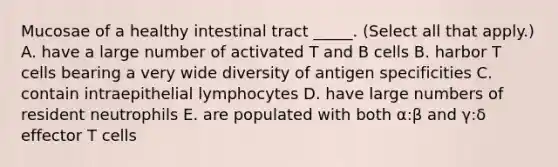 Mucosae of a healthy intestinal tract _____. (Select all that apply.) A. have a large number of activated T and B cells B. harbor T cells bearing a very wide diversity of antigen specificities C. contain intraepithelial lymphocytes D. have large numbers of resident neutrophils E. are populated with both α:β and γ:δ effector T cells