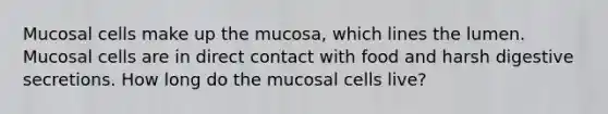 Mucosal cells make up the mucosa, which lines the lumen. Mucosal cells are in direct contact with food and harsh digestive secretions. How long do the mucosal cells live?