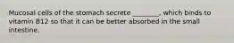 Mucosal cells of the stomach secrete ________, which binds to vitamin B12 so that it can be better absorbed in the small intestine.