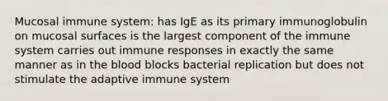 Mucosal immune system: has IgE as its primary immunoglobulin on mucosal surfaces is the largest component of the immune system carries out immune responses in exactly the same manner as in the blood blocks bacterial replication but does not stimulate the adaptive immune system