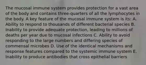 The mucosal immune system provides protection for a vast area of the body and contains three-quarters of all the lymphocytes in the body. A key feature of the mucosal immune system is its: A. Ability to respond to thousands of different bacterial species B. Inability to provide adequate protection, leading to millions of deaths per year due to mucosal infections C. Ability to avoid responding to the large numbers and differing species of commensal microbes D. Use of the identical mechanisms and response features compared to the systemic immune system E. Inability to produce antibodies that cross epithelial barriers