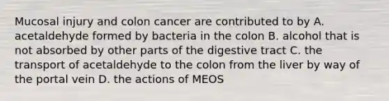 Mucosal injury and colon cancer are contributed to by A. acetaldehyde formed by bacteria in the colon B. alcohol that is not absorbed by other parts of the digestive tract C. the transport of acetaldehyde to the colon from the liver by way of the portal vein D. the actions of MEOS