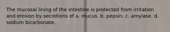 The mucosal lining of the intestine is protected from irritation and erosion by secretions of a. mucus. b. pepsin. c. amylase. d. sodium bicarbonate.