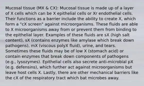 Mucosal tissue (MX & CX): Mucosal tissue is made up of a layer of X cells which can be X epithelial cells or Xr endothelial cells. Their functions as a barrier include the ability to create X, which form a "cX screen" against microorganisms. These fluids are able to X microorganisms away from or prevent them from binding to the epithelial layer. Examples of these fluids are sX (high salt content), sX (contains enzymes like amylase which break down pathogens), mX (viscous polyX fluid), urine, and tears. Sometimes these fluids may be of low X (stomach acid) or contain enzymes that break down components of pathogens (e.g., lysozymes). Epithelial cells also secrete anti-microbial pX (e.g. defensins), which further act against microorganisms but leave host cells X. Lastly, there are other mechanical barriers like the cX of the respiratory tract which bat microbes away.