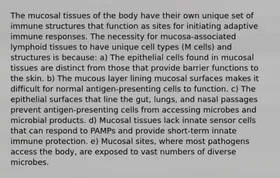 The mucosal tissues of the body have their own unique set of immune structures that function as sites for initiating adaptive immune responses. The necessity for mucosa-associated lymphoid tissues to have unique cell types (M cells) and structures is because: a) The epithelial cells found in mucosal tissues are distinct from those that provide barrier functions to the skin. b) The mucous layer lining mucosal surfaces makes it difficult for normal antigen-presenting cells to function. c) The epithelial surfaces that line the gut, lungs, and nasal passages prevent antigen-presenting cells from accessing microbes and microbial products. d) Mucosal tissues lack innate sensor cells that can respond to PAMPs and provide short-term innate immune protection. e) Mucosal sites, where most pathogens access the body, are exposed to vast numbers of diverse microbes.