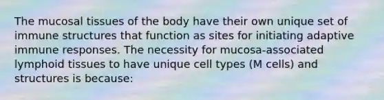 The mucosal tissues of the body have their own unique set of immune structures that function as sites for initiating adaptive immune responses. The necessity for mucosa-associated lymphoid tissues to have unique cell types (M cells) and structures is because: