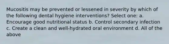 Mucositis may be prevented or lessened in severity by which of the following dental hygiene interventions? Select one: a. Encourage good nutritional status b. Control secondary infection c. Create a clean and well-hydrated oral environment d. All of the above