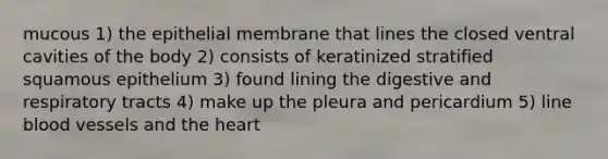 mucous 1) the epithelial membrane that lines the closed ventral cavities of the body 2) consists of keratinized stratified squamous epithelium 3) found lining the digestive and respiratory tracts 4) make up the pleura and pericardium 5) line blood vessels and the heart