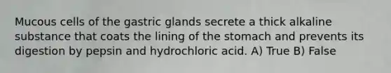 Mucous cells of the gastric glands secrete a thick alkaline substance that coats the lining of <a href='https://www.questionai.com/knowledge/kLccSGjkt8-the-stomach' class='anchor-knowledge'>the stomach</a> and prevents its digestion by pepsin and hydrochloric acid. A) True B) False