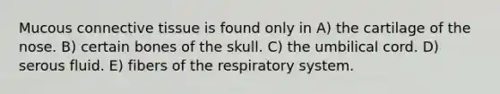 Mucous <a href='https://www.questionai.com/knowledge/kYDr0DHyc8-connective-tissue' class='anchor-knowledge'>connective tissue</a> is found only in A) the cartilage of the nose. B) certain bones of the skull. C) the umbilical cord. D) serous fluid. E) fibers of the respiratory system.