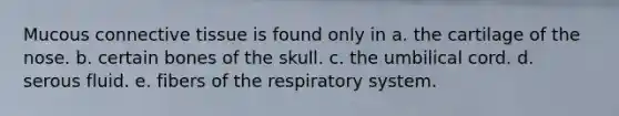 Mucous <a href='https://www.questionai.com/knowledge/kYDr0DHyc8-connective-tissue' class='anchor-knowledge'>connective tissue</a> is found only in a. the cartilage of the nose. b. certain bones of the skull. c. the umbilical cord. d. serous fluid. e. fibers of the respiratory system.