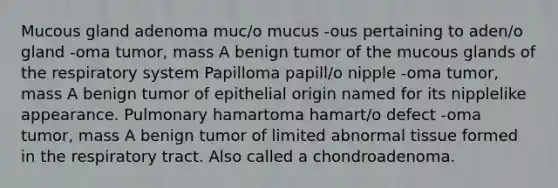 Mucous gland adenoma muc/o mucus -ous pertaining to aden/o gland -oma tumor, mass A benign tumor of the mucous glands of the respiratory system Papilloma papill/o nipple -oma tumor, mass A benign tumor of epithelial origin named for its nipplelike appearance. Pulmonary hamartoma hamart/o defect -oma tumor, mass A benign tumor of limited abnormal tissue formed in the respiratory tract. Also called a chondroadenoma.