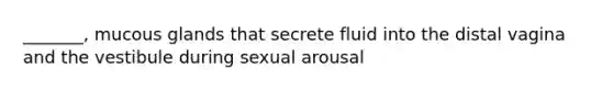 _______, mucous glands that secrete fluid into the distal vagina and the vestibule during sexual arousal