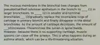 The mucous membrane in the bronchial tree changes from pseudostratified columnar epithelium in the bronchi to ____ (1) in larger bronchioles, to _____ (2) in smaller and terminal bronchioles ___ (3)gradually replace the incomplete rings of cartilage in primary bronchi and finally disappear in the distal bronchioles. As the amount of cartilage decreases, the amount of ___(4)increases. Thisencircles the lumen in spiral bands. However, because there is no supporting cartilage, muscle spasms can close off the airways. This is what happens during an asthma attack, which can be a life-threatening situation.