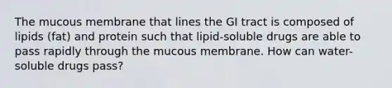 The mucous membrane that lines the GI tract is composed of lipids (fat) and protein such that lipid-soluble drugs are able to pass rapidly through the mucous membrane. How can water-soluble drugs pass?