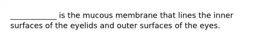 ____________ is the mucous membrane that lines the inner surfaces of the eyelids and outer surfaces of the eyes.