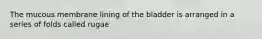 The mucous membrane lining of the bladder is arranged in a series of folds called rugae
