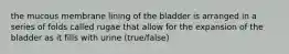 the mucous membrane lining of the bladder is arranged in a series of folds called rugae that allow for the expansion of the bladder as it fills with urine (true/false)