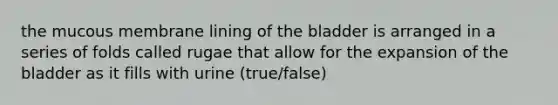 the mucous membrane lining of the bladder is arranged in a series of folds called rugae that allow for the expansion of the bladder as it fills with urine (true/false)