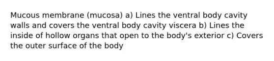 Mucous membrane (mucosa) a) Lines the ventral body cavity walls and covers the ventral body cavity viscera b) Lines the inside of hollow organs that open to the body's exterior c) Covers the outer surface of the body