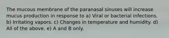 The mucous membrane of the paranasal sinuses will increase mucus production in response to a) Viral or bacterial infections. b) Irritating vapors. c) Changes in temperature and humidity. d) All of the above. e) A and B only.