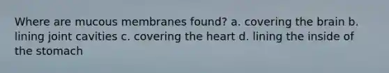 Where are mucous membranes found? a. covering <a href='https://www.questionai.com/knowledge/kLMtJeqKp6-the-brain' class='anchor-knowledge'>the brain</a> b. lining joint cavities c. covering <a href='https://www.questionai.com/knowledge/kya8ocqc6o-the-heart' class='anchor-knowledge'>the heart</a> d. lining the inside of <a href='https://www.questionai.com/knowledge/kLccSGjkt8-the-stomach' class='anchor-knowledge'>the stomach</a>