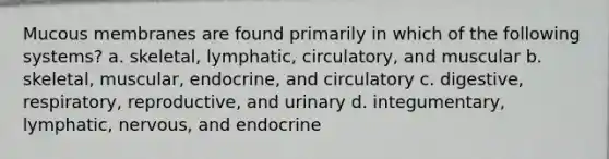 Mucous membranes are found primarily in which of the following systems? a. skeletal, lymphatic, circulatory, and muscular b. skeletal, muscular, endocrine, and circulatory c. digestive, respiratory, reproductive, and urinary d. integumentary, lymphatic, nervous, and endocrine