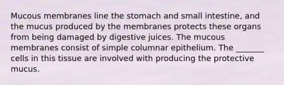 Mucous membranes line the stomach and small intestine, and the mucus produced by the membranes protects these organs from being damaged by digestive juices. The mucous membranes consist of simple columnar epithelium. The _______ cells in this tissue are involved with producing the protective mucus.