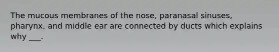 The mucous membranes of the nose, paranasal sinuses, pharynx, and middle ear are connected by ducts which explains why ___.