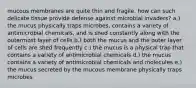 mucous membranes are quite thin and fragile. how can such delicate tissue provide defense against microbial invaders? a.) the mucus physically traps microbes, contains a variety of antimicrobial chemicals, and is shed constantly along with the outermost layer of cells b.) both the mucus and the outer layer of cells are shed frequently c.) the mucus is a physical trap that contains a variety of antimicrobial chemicals d.) the mucus contains a variety of antimicrobial chemicals and molecules e.) the mucus secreted by the mucous membrane physically traps microbes