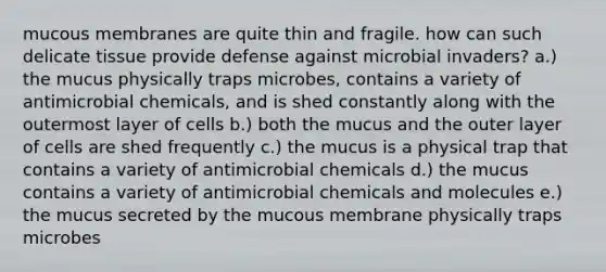 mucous membranes are quite thin and fragile. how can such delicate tissue provide defense against microbial invaders? a.) the mucus physically traps microbes, contains a variety of antimicrobial chemicals, and is shed constantly along with the outermost layer of cells b.) both the mucus and the outer layer of cells are shed frequently c.) the mucus is a physical trap that contains a variety of antimicrobial chemicals d.) the mucus contains a variety of antimicrobial chemicals and molecules e.) the mucus secreted by the mucous membrane physically traps microbes