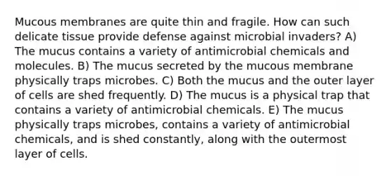 Mucous membranes are quite thin and fragile. How can such delicate tissue provide defense against microbial invaders? A) The mucus contains a variety of antimicrobial chemicals and molecules. B) The mucus secreted by the mucous membrane physically traps microbes. C) Both the mucus and the outer layer of cells are shed frequently. D) The mucus is a physical trap that contains a variety of antimicrobial chemicals. E) The mucus physically traps microbes, contains a variety of antimicrobial chemicals, and is shed constantly, along with the outermost layer of cells.