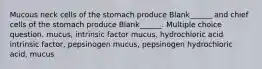 Mucous neck cells of the stomach produce Blank______ and chief cells of the stomach produce Blank______. Multiple choice question. mucus, intrinsic factor mucus, hydrochloric acid intrinsic factor, pepsinogen mucus, pepsinogen hydrochloric acid, mucus